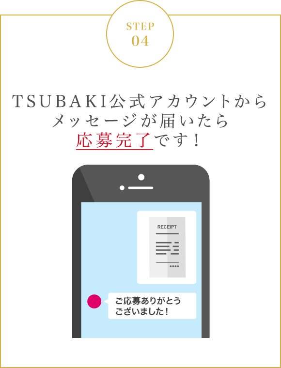 STEP 04 TSUBAKI公式アカウントから
	メッセージが届いたら応募完了です！