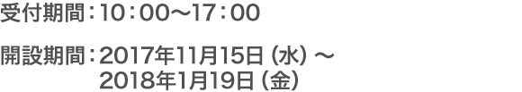 受付期間：10：00～17：00 開設期間：2017年11月15日（水）～ 2018年1月19日（金）