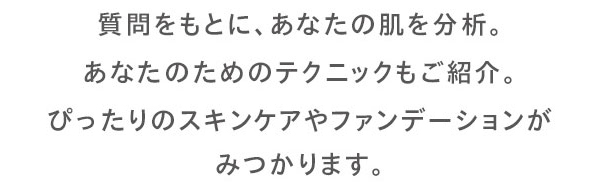質問をもとに、あなたの肌を分析。あなたのためのテクニックもご紹介。ぴったりのスキンンケアやファンデーションが見つかります。