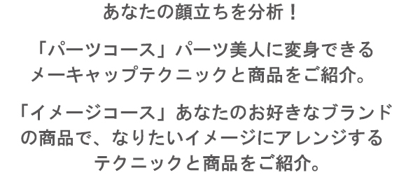 あなたの顔立ちを分析 !「パーツコース」　パーツ美人に変身できるメーキャップテクニックと商品をご紹介。「イメージコース」　あなたのお好きなブランドの商品で、なりたいイメージにアレンジするテクニックと商品をご紹介。