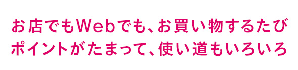 お店でもWebでも、お買い物するたびポイントがたまって、使い道もいろいろ
