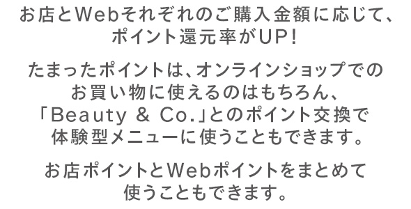 お買い物でキレイになるほど、ポイント還元率がUP！たまったポイントは、オンラインショップでのお買い物に使えるのはもちろん、「Beauty & Co.」とのポイント交換で体験型メニューに使うこともできます。お店ポイントとWebポイントをまとめて使うこともできます。