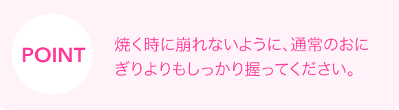 POINT　焼く時に崩れないように、通常のおにぎりよりもしっかり握ってください。