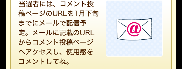 当選者には、コメント投稿ページのURLを1月下旬までにメールで配信予定。メールに記載のURLから使用感をコメントしてね。