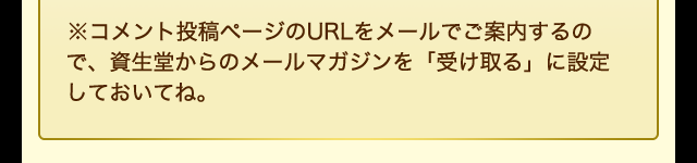 ※コメント投稿ページのURLをメールでご案内するので、資生堂からのメールマガジンを「受け取る」に設定しておいてね。