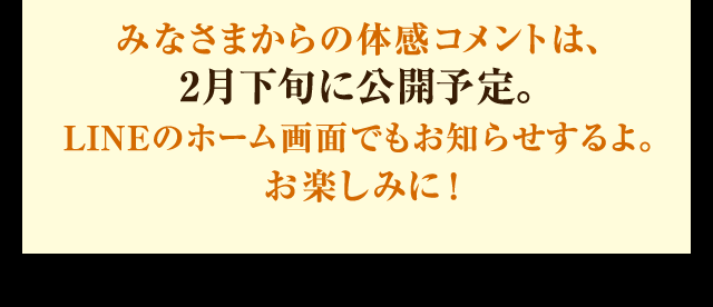 みなさまからの体感コメントは、2月下旬に公開予定。LINEのホーム画面でもお知らせするよ。お楽しみに！