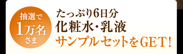 抽選で1万名さま たっぷり6日分 化粧水・乳液サンプルセットをGET！