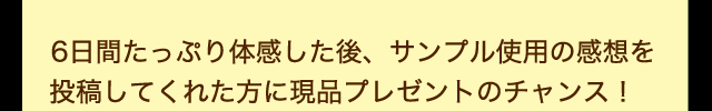 6日間たっぷり体感した後、サンプル使用の感想を投稿してくれた方に現品プレゼントのチャンス！
