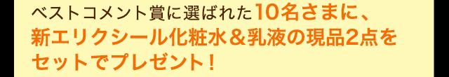 ベストコメント賞に選ばれた10名さまに、新エリクシール化粧水＆乳液の現品2点をセットでプレゼント！