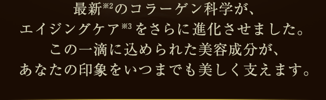 最新(※2)のコラーゲン科学が、エイジングケア(※3)をさらに進化させました。この一滴に込められた美容成分が、あなたの印象をいつまでも美しく支えます。