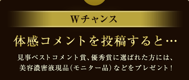 Wチャンス 体感コメントを投稿すると……見事ベストコメント賞、優秀賞に選ばれた方には、美容濃密液現品（モニター品）などをプレゼント！