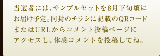 当選者には、サンプルセットを8月下旬頃にお届け予定。同封のチラシに記載のQRコードまたはURLからコメント投稿ページにアクセスし、体感コメントを投稿してね。