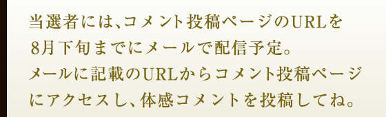 当選者には、コメント投稿ページのURLを8月下旬までにメールで配信予定。メールに記載のURLからコメント投稿ページにアクセスし、体感コメントを投稿してね。