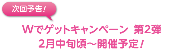 次回予告 Wでゲット！キャンペーン 第2弾 2月中旬〜開催予定！