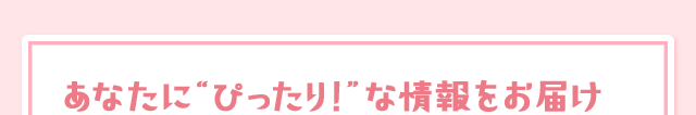あなたに“ぴったり！”な情報をお届け