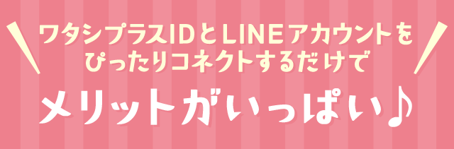 ワタシプラスIDとLINEアカウントをぴったりコネクトするだけでメリットがいっぱい♪