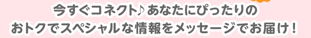 今すぐコネクト♪あなたにぴったりのおトクでスペシャルな情報をメッセージでお届け！
