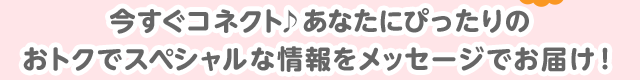 今すぐコネクト♪あなたにぴったりのおトクでスペシャルな情報をメッセージでお届け！