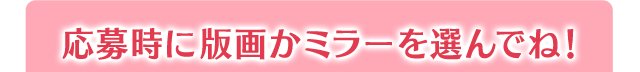 応募時に版画かミラーを選んでね！