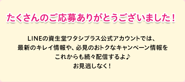 たくさんのご応募ありがとうございました！LINEの資生堂ワタシプラス公式アカウントでは、最新のキレイ情報や、必見のおトクなキャンペーン情報をこれからも続々配信するよ♪お見逃しなく！