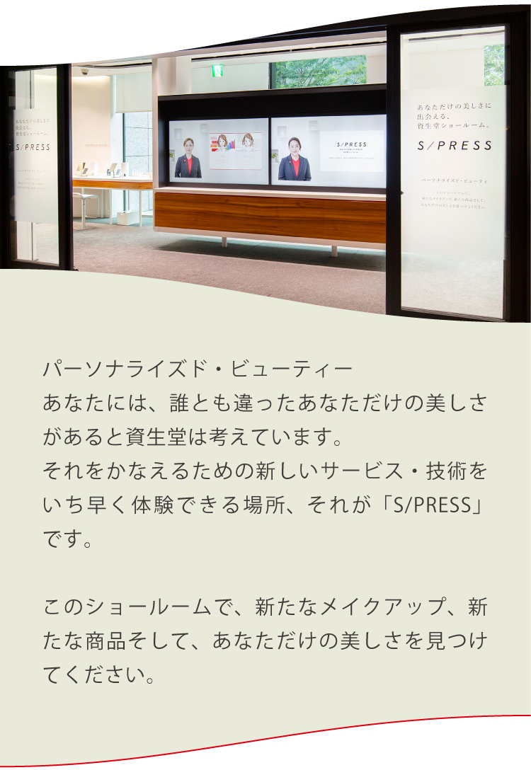 パーソナライズド・ビューティーあなたには、誰とも違ったあなただけの美しさがあると資生堂は考えています。それをかなえるための新しいサービス・技術をいち早く体験できる場所、それが「S/PRESS」です。このショールームで、新たなメイクアップ、新たな商品そして、あなただけの美しさを見つけてください。