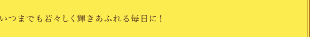 いつまでも若々しく輝きあふれる毎日に！