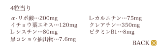 ＜4粒当り＞α-リポ酸…200mg、イチョウ葉エキス…120mg、L-シスチン…80mg、黒コショウ抽出物…7.6mg、L-カルニチン…75mg、クレアチン…350mg、ビタミンB1…8mg（クリックで戻る）