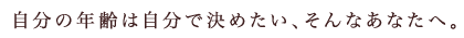 自分の年齢は自分で決めたい、そんなあなたへ。