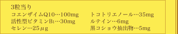 ＜3粒当り＞コエンザイムQ10…100mg、活性型ビタミンB1…30mg、セレン…25μg、トコトリエノール…35mg、ルテイン…6mg、黒コショウ抽出物…5mg