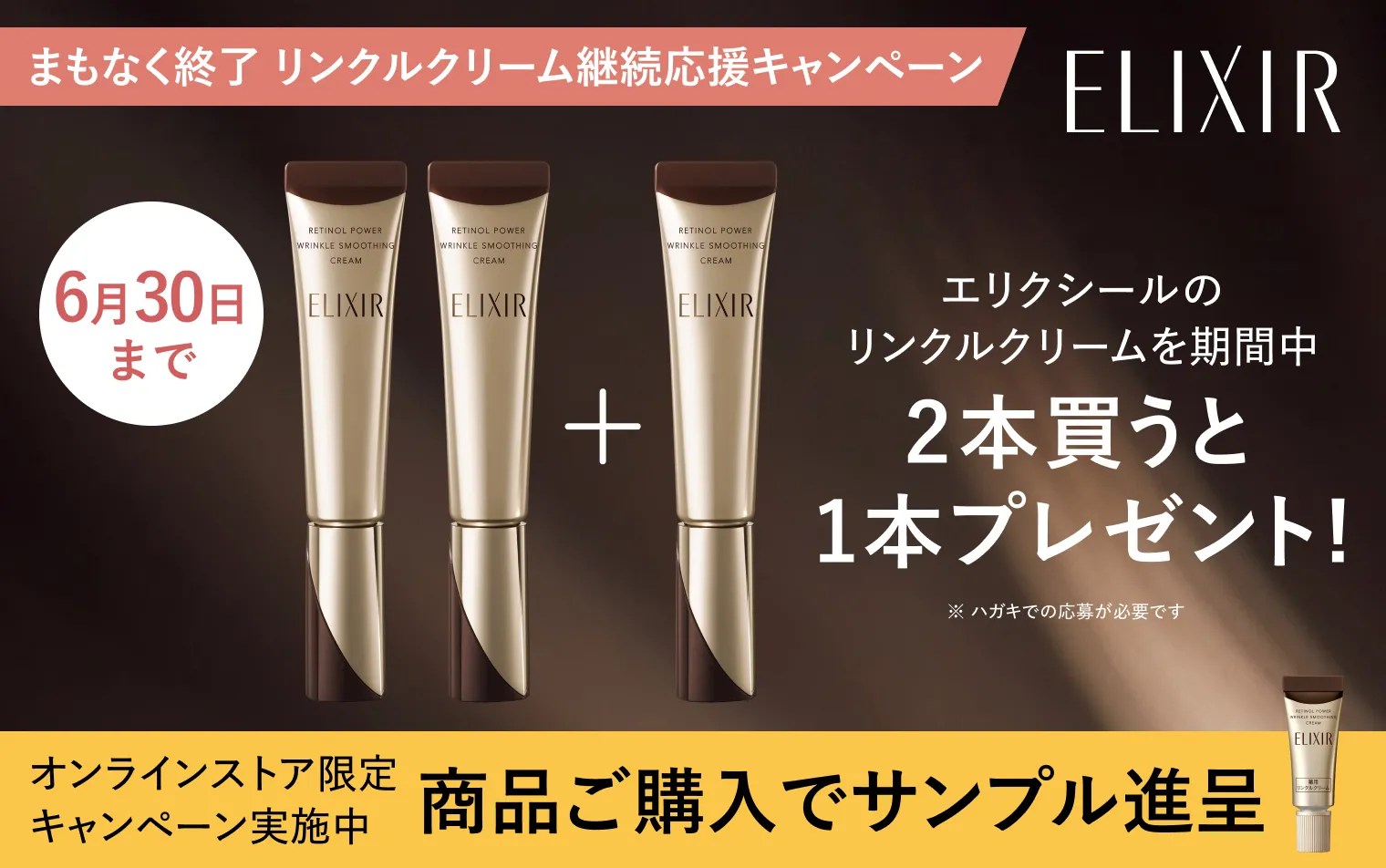ELIXIR まもなく終了 リンクルクリーム継続応援キャンペーン 6月30日まで エリクシールのリンクルクリームを期間中2本買うと1本プレゼント！ （※ ハガキでの応募が必要です）オンラインストア限定キャンペーンも実施中 商品ご購入でサンプルをプレゼント