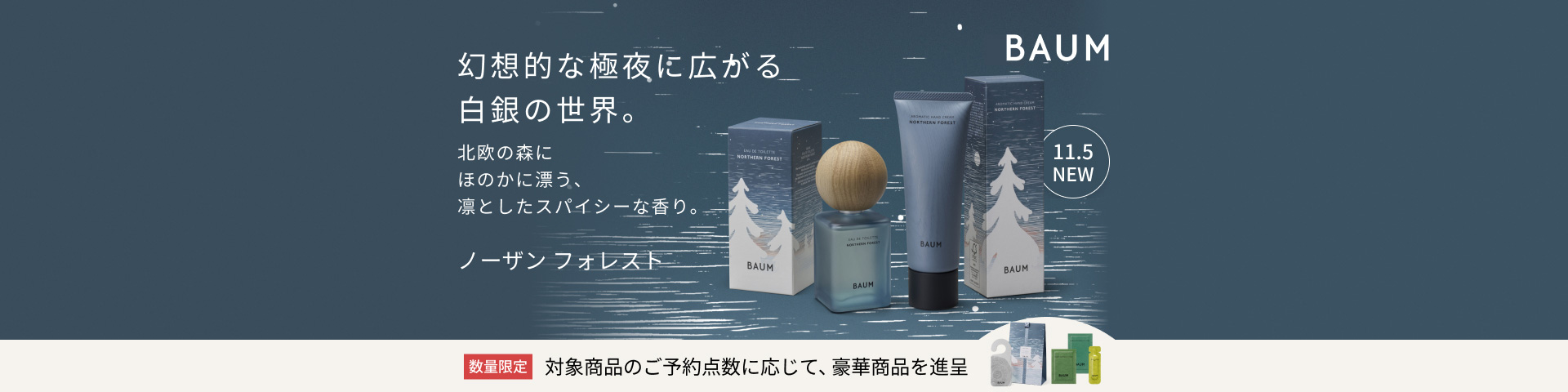 幻想的な極夜に広がる白銀の世界。北欧の森にほのかに漂う、凛としたスパイシーな香り。ノーザン フォレスト 無くなり次第終了 対象商品のご予約点数に応じて、豪華特典を進呈