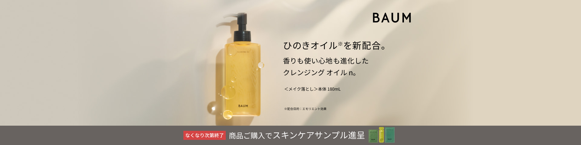 ひのきオイル※を新配合。 香りも使い心地も進化した クレンジング オイル n。 ＜メイク落とし＞本体 180mL ※配合目的：エモリエント効果 ＢＡＵＭ なくなり次第終了 商品ご購入でスキンケアサンプル進呈