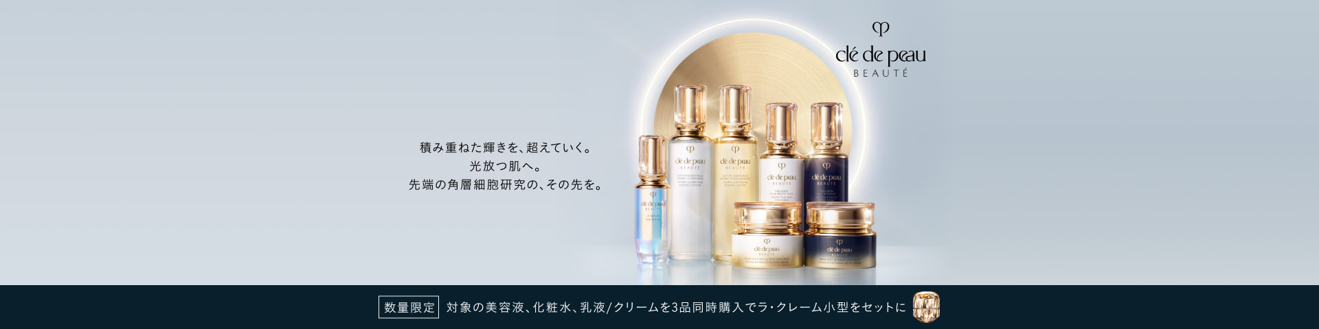 積み重ねた輝きを、超えていく。 光放つ肌へ。 先端の角層細胞研究の、その先を。 数量限定 対象の美容液、化粧水、乳液/クリームを3品同時購入でラ・クレーム小型をセットに