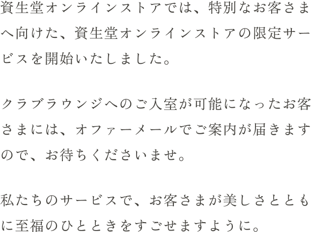 資生堂オンラインストアでは、特別なお客さまへ向けた、資生堂オンラインストアの限定サービスを開始いたしました。クラブラウンジへのご入室が可能になったお客さまには、オファーメールでご案内が届きますので、お待ちくださいませ。私たちのサービスで、お客さまが美しさとともに至福のひとときをすごせますように。