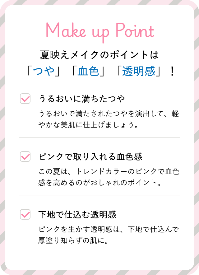 Make up Point　夏映えメイクのポイントは「つや」「血色」「透明感」！　「うるおいに満ちたつや」うるおいで満たされたつやを演出して、軽やかな美肌に仕上げましょう。 | 「ピンクで取り入れる血色感」この夏は、トレンドカラーのピンクで血色感を高めるのがおしゃれのポイント。 | 「下地で仕込む透明感」ピンクを生かす透明感は、下地で仕込んで厚塗り知らずの肌に。