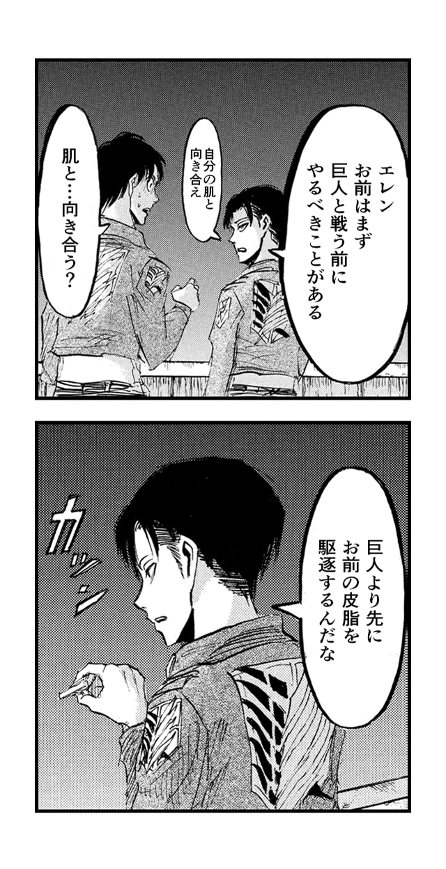 「エレン お前はまず巨人と戦う前にやるべきことがある 自分の肌と向き合え」「肌と...向き合う？」「 巨人より先にお前の皮脂を駆逐するんだな」