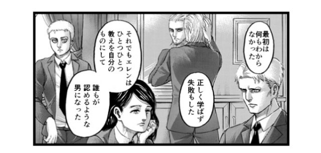 「最初は何もわからなかった 正しく学ばず失敗もした それでもエレンはひとつひとつ教えを自分のものにして 誰もが認めるような男になった」