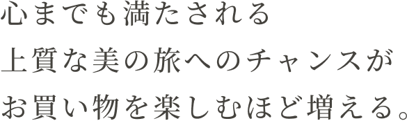 心までも満たされる上質な美の旅へのチャンスがお買い物を楽しむほど増える。