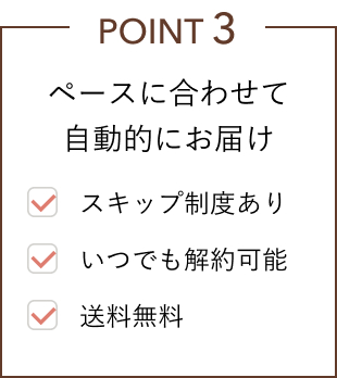 POINT 3 ペースに合わせて自動的にお届け ⚫︎スキップ制度あり ⚫︎いつでも解約可能 ⚫︎送料無料