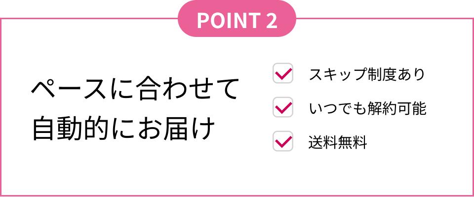 POINT2 ペースに合わせて自動的にお届け スキップ制度あり いつでも解約可能 送料無料