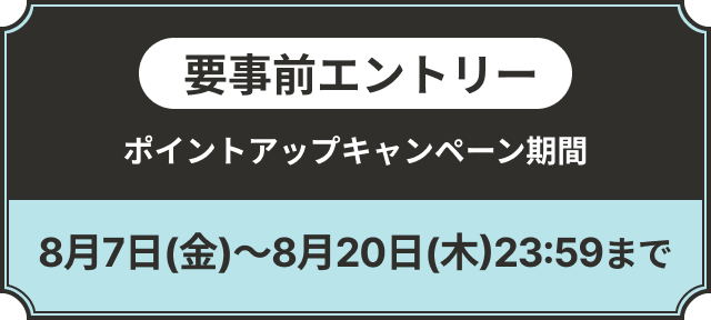 要事前エントリー ポイントアップキャンペーン期間 8月7日(金)～8月20日(木)23:59まで