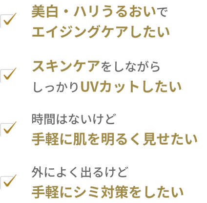 美白・ハリうるおいでエイジングケアしたい / スキンケアをしながらしっかりUVカットしたい / 時間はないけど手軽に肌を明るく見せたい / 外によく出るけど手軽にシミ対策をしたい