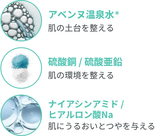 アベンヌ温泉水＊ 肌の土台を整える 硫酸銅 / 硫酸亜鉛 肌の環境を整える ナイアシンアミド / ヒアルロン酸Na 肌にうるおいとつやを与える