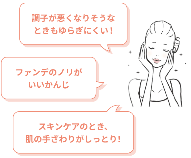 調子が悪くなりそうなときもゆらぎにくい！ファンデのノリがいいかんじ。  スキンケアのとき、肌の手ざわりがしっとり！