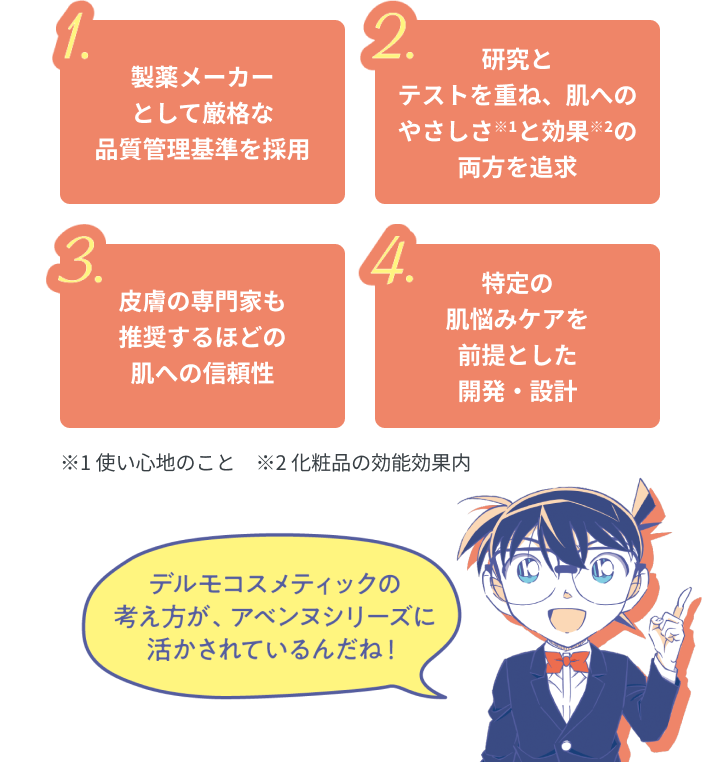1.製薬メーカーとして厳格な品質管理基準を採用　2.研究とテストを重ね、肌へのやさしさ※1と効果※2の両方を追求　3.皮膚の専門家も推奨するほどの肌への信頼性　4.特定の肌悩みケアを前提とした開発・設計