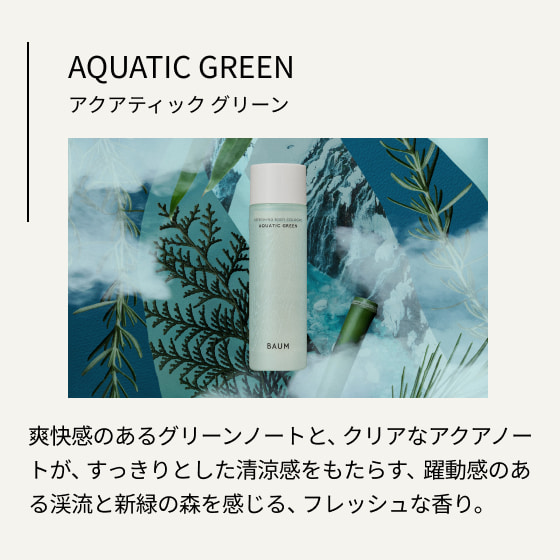 AQUATIC GREEN アクアティック グリーン 爽快感のあるグリーンノートと、クリアなアクアノートが、すっきりとした清涼感をもたらす、躍動感のある渓流と新緑の森を感じる、フレッシュな香り。 