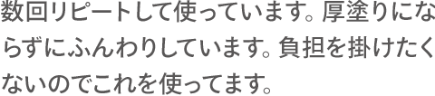 数回リピートして使っています。厚塗りにならずにふんわりしています。負担を掛けたくないのでこれを使ってます。