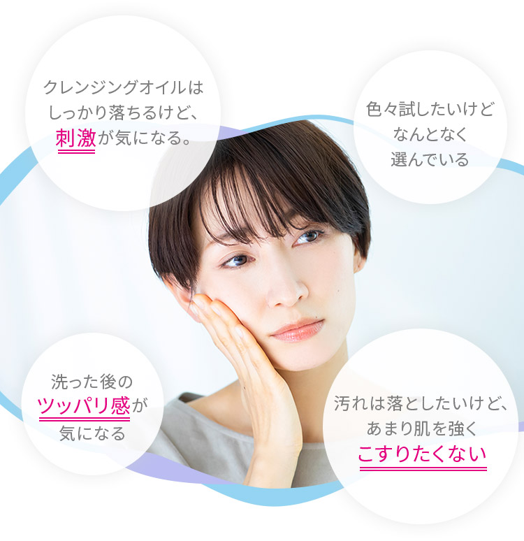 クレンジングオイルは しっかり落ちるけど、刺激が気になる。 色々試したいけど なんとなく選んでいる 洗った後のツッパリ感が気になる 汚れは落としたいけど、あまり肌を強くこすりたくない