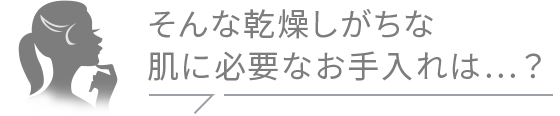 そんな乾燥しがちな 肌に必要なお手入れは…？