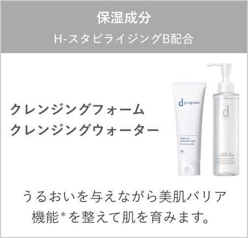 保湿成分：H －スタビライジング B配合 クレンジングフォーム クレンジングウォーター うるおいを与えながら美肌バリア機能＊を整えて肌を育みます。